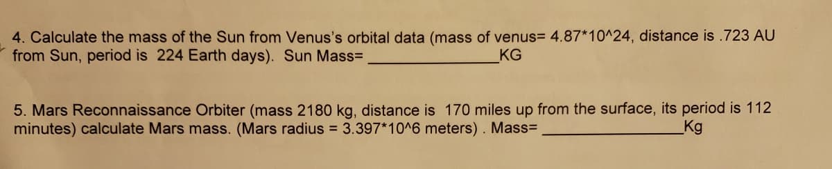 4. Calculate the mass of the Sun from Venus's orbital data (mass of venus= 4.87*10^24, distance is .723 AU
from Sun, period is 224 Earth days). Sun Mass=
KG
5. Mars Reconnaissance Orbiter (mass 2180 kg, distance is 170 miles up from the surface, its period is 112
minutes) calculate Mars mass. (Mars radius = 3.397*10^6 meters). Mass=
_Kg
