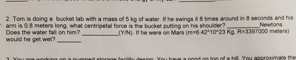 2. Tom is doing a bucket lab with a mass of 5 kg of water. If he swings it 8 times around in 8 seconds and his
arm is 0.8 meters long, what centripetal force is the bucket putting on his shoulder?
Does the water fall on him?
Newtons.
_(Y/N). If he were on Mars (m36.42*10^23 Kg, R=3397000 meters)
would he get wet?
3. You are working on a pumned storage facility desian You have a pond on top of a hill, You approximate the
