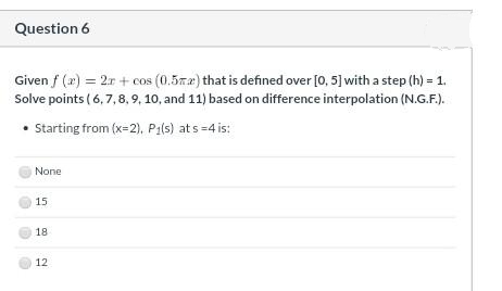 Question 6
Given f (2) = 2r + cos (0.5z2) that is defined over [0, 5] with a step (h) = 1.
Solve points ( 6, 7, 8, 9, 10, and 11) based on difference interpolation (N.G.F.).
• Starting from (x=2), P1(s) at s =4 is:
None
15
18
12
