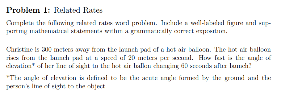 Problem 1: Related Rates
Complete the following related rates word problem. Include a well-labeled figure and sup-
porting mathematical statements within a grammatically correct exposition.
Christine is 300 meters away from the launch pad of a hot air balloon. The hot air balloon
rises from the launch pad at a speed of 20 meters per second. How fast is the angle of
elevation* of her line of sight to the hot air ballon changing 60 seconds after launch?
*The angle of elevation is defined to be the acute angle formed by the ground and the
person's line of sight to the object.
