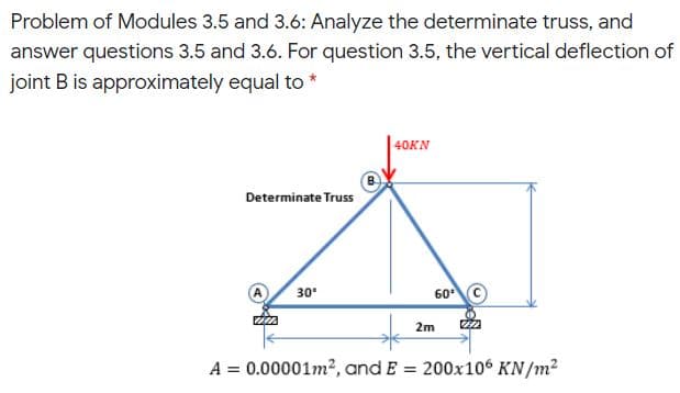 Problem of Modules 3.5 and 3.6: Analyze the determinate truss, and
answer questions 3.5 and 3.6. For question 3.5, the vertical deflection of
joint B is approximately equal to *
| 40KN
Determinate Truss
30
60 ©
2m
A = 0.00001m2, and E = 200x106 KN/m2
%3D
