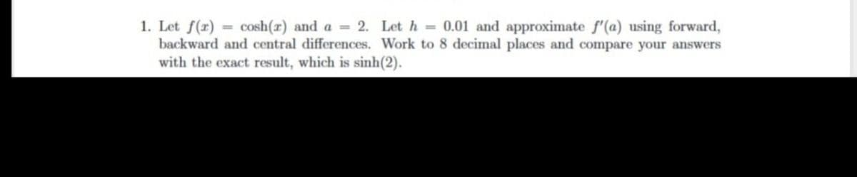 1. Let f(r)
backward and central differences. Work to 8 decimal places and compare your answers
with the exact result, which is sinh(2).
cosh(r) and a = 2. Let h = 0.01 and approximate f'(a) using forward,
%3D
