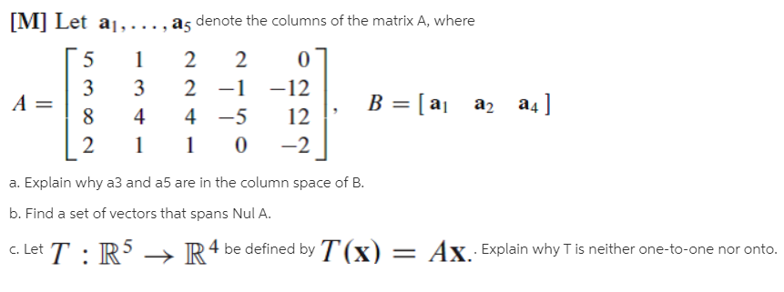 [M] Let a1,..., a5 denote the columns of the matrix A, where
2
2
3
3
2 -1
-12
B = [ aj
az a4]
%3D
4
4 -5
12
-2
a. Explain why a3 and a5 are in the column space of B.
b. Find a set of vectors that spans Nul A.
c. Let T : R
4 be defined by T(x) = Ax Explain why T is neither one-to-one nor onto.
