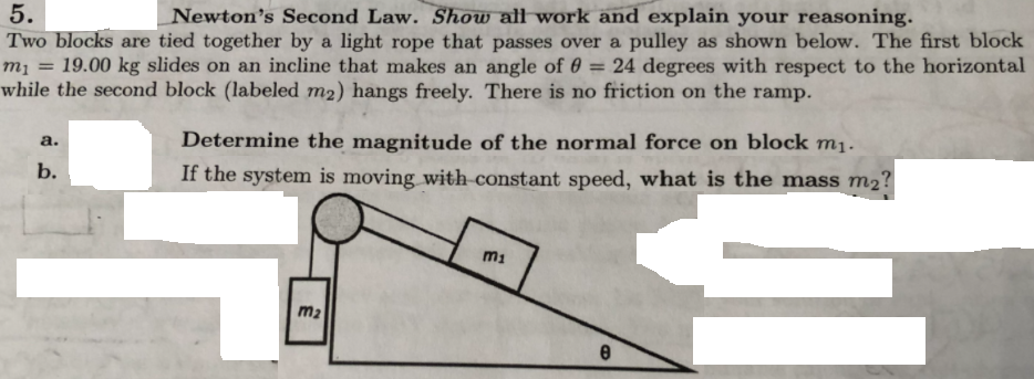 Newton's Second Law. Show all work and explain your reasoning.
5.
Two blocks are tied together by a light rope that passes over a pulley as shown below. The first block
19.00 kg slides on an incline that makes an angle of 0
24 degrees with respect to the horizontal
m1
%3D
while the second block (labeled m2) hangs freely. There is no friction on the ramp.
Determine the magnitude of the normal force on block mį.
а.
b.
If the system is moving with constant speed, what is the mass m2?
mi
m2
