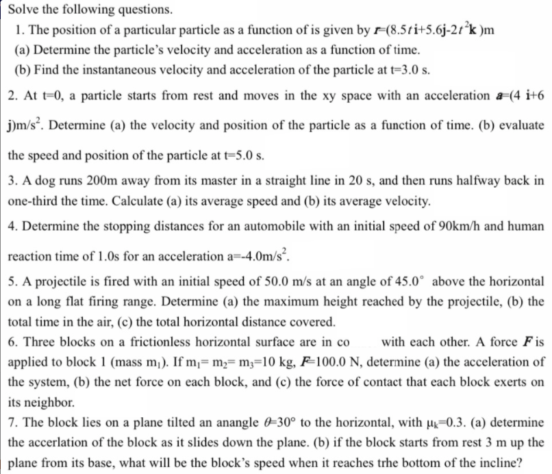 Solve the following questions.
1. The position of a particular particle as a function of is given by r=(8.5ti+5.6j-2t*k )m
(a) Determine the particle's velocity and acceleration as a function of time.
(b) Find the instantaneous velocity and acceleration of the particle at t=3.0 s.
2. At t=0, a particle starts from rest and moves in the xy space with an acceleration a=(4 i+6
j)m/s. Determine (a) the velocity and position of the particle as a function of time. (b) evaluate
the speed and position of the particle at t=5.0 s.
3. A dog runs 200m away from its master in a straight line in 20 s, and then runs halfway back in
one-third the time. Calculate (a) its average speed and (b) its average velocity.
4. Determine the stopping distances for an automobile with an initial speed of 90km/h and human
reaction time of 1.0s for an acceleration a=-4.0m/s.
5. A projectile is fired with an initial speed of 50.0 m/s at an angle of 45.0° above the horizontal
on a long flat firing range. Determine (a) the maximum height reached by the projectile, (b) the
total time in the air, (c) the total horizontal distance covered.
6. Three blocks on a frictionless horizontal surface are in co
with each other. A force Fis
applied to block 1 (mass m¡). If m¡= m;= m3=10 kg, F=100.0 N, determine (a) the acceleration of
the system, (b) the net force on each block, and (c) the force of contact that each block exerts on
its neighbor.
7. The block lies on a plane tilted an anangle 0=30° to the horizontal, with µ=0.3. (a) determine
the accerlation of the block as it slides down the plane. (b) if the block starts from rest 3 m up the
plane from its base, what will be the block's speed when it reaches trhe bottom of the incline?
