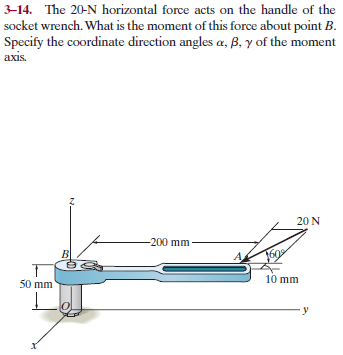 3-14. The 20-N horizontal force acts on the handle of the
socket wrench. What is the moment of this force about point B.
Specify the coordinate direction angles a, B, y of the moment
axis.
20 N
-200 mm
50 mm
10 mm
У
