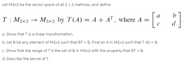 Let M2x2 be the vector space of all 2 x 2 matrices, and define
-[: :}
T: M2x2 → M2x2 by T(A) = A + AT , where A =
a. Show that T is a linear transformation.
b. Let B be any element of M2x2 such that BT = B. Find an A in M2x2 such that T (A) = B.
c. Show that the range of T is the set of B in M2x2 with the property that BT = B.
d. Describe the kernel of T.
