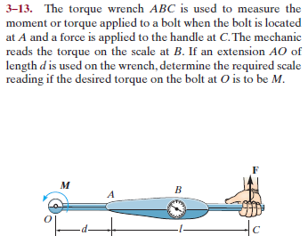 3-13. The torque wrench ABC is used to measure the
moment or torque applied to a bolt when the bolt is located
at A and a force is applied to the handle at C. The mechanic
reads the torque on the scale at B. If an extension AO of
length d is used on the wrench, determine the required scale
reading if the desired torque on the bolt at O is to be M.
м
