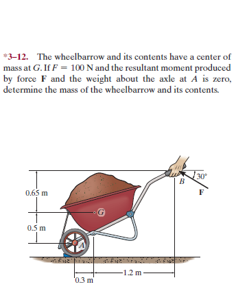 *3-12. The wheelbarrow and its contents have a center of
mass at G. If F = 100 N and the resultant moment produced
by force F and the weight about the axle at A is zero,
determine the mass of the wheelbarrow and its contents.
30°
0.65 m
0.5 m
-1.2 m
'0.3 m
