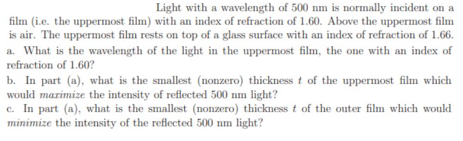 Light with a wavelength of 500 nm is normally incident on a
film (i.e. the uppermost film) with an index of refraction of 1.60. Above the uppermost film
is air. The uppermost film rests on top of a glass surface with an index of refraction of 1.66.
a. What is the wavelength of the light in the uppermost film, the one with an index of
refraction of 1.60?
b. In part (a), what is the smallest (nonzero) thickness t of the uppermost film which
would marimize the intensity of reflected 500 nm light?
c. In part (a), what is the smallest (nonzero) thickness t of the outer film which would
minimize the intensity of the reflected 500 nm light?
