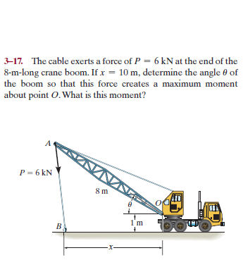 3-17. The cable exerts a force of P = 6 kN at the end of the
8-m-long crane boom. If x = 10 m, determine the angle 0 of
the boom so that this force creates a maximum moment
about point O. What is this moment?
P = 6 kN
1'm
-X-
