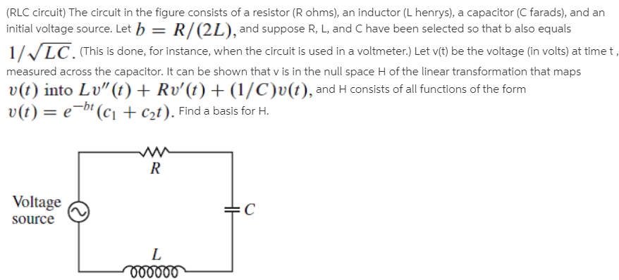 (RLC circuit) The circuit in the figure consists of a resistor (R ohms), an inductor (L henrys), a capacitor (C farads), and an
initial voltage source. Let h = R/(2L), and suppose R, L, and C have been selected so that b also equals
1//LC. (This is done, for instance, when the circuit is used in a voltmeter.) Let v(t) be the voltage (in volts) at time t,
measured across the capacitor. It can be shown that v is in the null space H of the linear transformation that maps
v(t) into Lv"(t) + Rv'(t) + (1/C)v(t), and H consists of all functions of the form
v(t) = e¬b' (c1 + c2t). Find a basis for H.
Voltage
source
