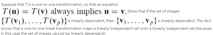 Suppose that T is a one-to-one transformation, so that an equation
T (u) = T(v) always implies u = v. Show that if the set of images
{T(v1), . .. , T (vp)}islinearly dependent, then {V1, ...,
Vp is linearly dependent. This fact
shows that a one-to-one linear transformation maps a linearly independent set onto a linearly independent set (because
in this case the set of images cannot be linearly dependent).
