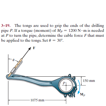 3–19. The tongs are used to grip the ends of the drilling
pipe P. If a torque (moment) of Mp = 1200 N · m is needed
at P to turn the pipe, determine the cable force F that must
be applied to the tongs. Set 0 = 30°.
150 mm
Mp
1075 mm
