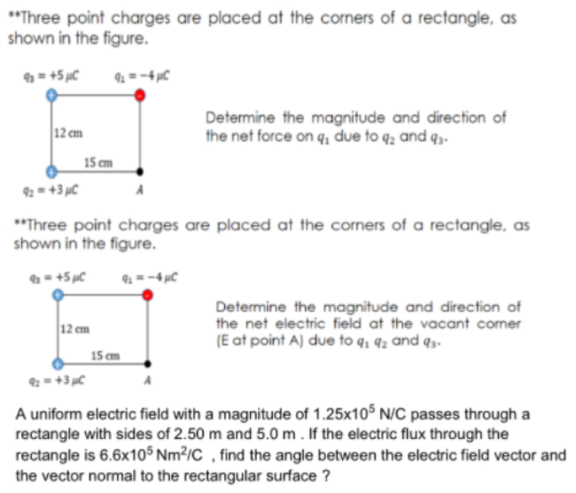 "Three point charges are placed at the corners of a rectangle, as
shown in the figure.
= +5 µC
9 =-4 µC
Determine the magnitude and direction of
the net force on q, due to q̟ and q3-
12 cm
15 cm
9: = +3 µC
**Three point charges are placed at the corners of a rectangle, as
shown in the figure.
= +5 µC
9 =-4 µC
Determine the magnitude and direction of
the net electric field at the vacant corner
(E at point A) due to q, 92 and q3.
12 cm
15 cm
9: = +3 µC
A uniform electric field with a magnitude of 1.25x10³ N/C passes through a
rectangle with sides of 2.50 m and 5.0 m . If the electric flux through the
rectangle is 6.6x105 Nm²/C , find the angle between the electric field vector and
the vector normal to the rectangular surface ?
