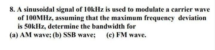 8. A sinusoidal signal of 10kHz is used to modulate a carrier wave
of 100MHZ, assuming that the maximum frequency deviation
is 50kHz, determine the bandwidth for
(a) AM wave; (b) SSB wave;
(c) FM wave.
