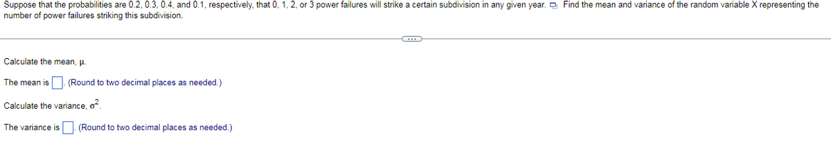 Suppose that the probabilities are 0.2, 0.3, 0.4, and 0.1, respectively, that 0, 1, 2, or 3 power failures will strike a certain subdivision in any given year. Find the mean and variance of the random variable X representing the
number of power failures striking this subdivision.
Calculate the mean, μ.
The mean is. (Round to two decimal places as needed.)
Calculate the variance, 0²
The variance is (Round to two decimal places as needed.)
(...)