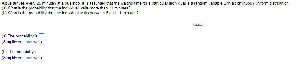 A bus arrives every 25 minutes at a bus stop. It is assumed that the waiting time for a particular individual is a random variable with a continuous uniform distribution.
(a) What is the probability that the individual waits more than 11 minutes?
(b)
What is the probability that the individual waits between 6 and 11 minutes?
(a) The probability is.
(Simplify your answer.)
(b) The probability is
(Simplify your answer.)
(...)