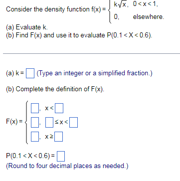 Consider the density function f(x) =
(a) Evaluate k.
(b) Find F(x) and use it to evaluate P(0.1<x<0.6).
(a) k = (Type an integer or a simplified fraction.)
(b) Complete the definition of F(x).
X<
k√√x, 0<x<1,
elsewhere.
0,
F(x)=<x< [
X2
P(0.1<x<0.6)=
(Round to four decimal places as needed.)