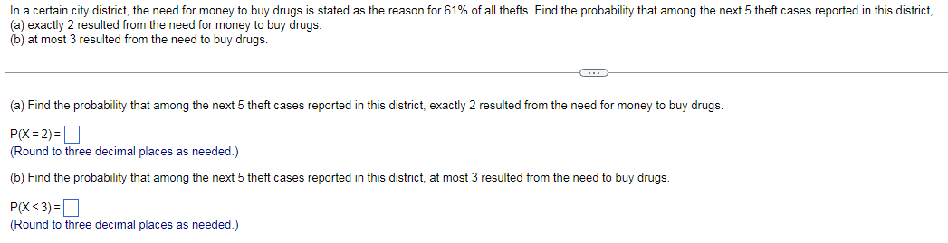 In a certain city district, the need for money to buy drugs is stated as the reason for 61% of all thefts. Find the probability that among the next 5 theft cases reported in this district,
(a) exactly 2 resulted from the need for money to buy drugs.
(b) at most 3 resulted from the need to buy drugs.
(a) Find the probability that among the next 5 theft cases reported in this district, exactly 2 resulted from the need for money to buy drugs.
P(X=2)=
(Round to three decimal places as needed.)
(b) Find the probability that among the next 5 theft cases reported in this district, at most 3 resulted from the need to buy drugs.
P(X≤ 3) =
(Round to three decimal places as needed.)