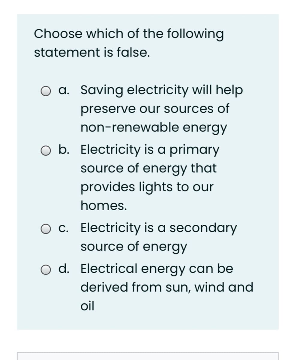 Choose which of the following
statement is false.
O a. Saving electricity will help
preserve our sources of
non-renewable energy
O b. Electricity is a primary
source of energy that
provides lights to our
homes.
O c. Electricity is a secondary
source of energy
O d. Electrical energy can be
derived from sun, wind and
oil
