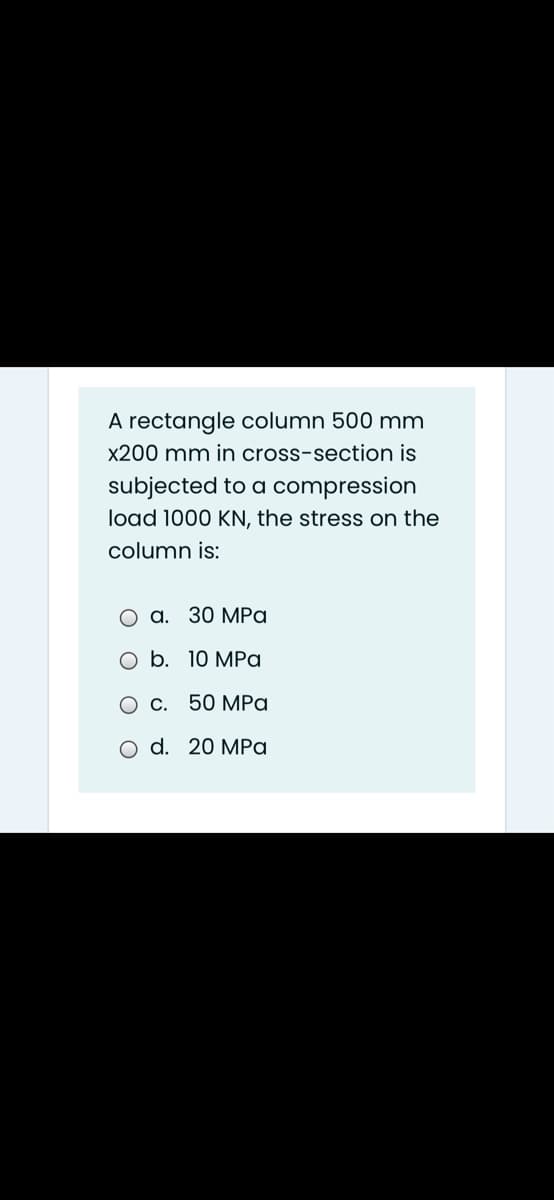 A rectangle column 500 mm
x200 mm in cross-section is
subjected to a compression
load 1000 KN, the stress on the
column is:
a. 30 MPa
b. 10 MPa
C. 50 MPa
d. 20 MPa
