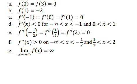 f (0) = f(3) = 0
b. f(1) = -2
c. f'(-1) = f'(0) = f'(1) = 0
d. f'(x) < 0 for -o <x < -1 and 0 < x < 1
f"(-) = f" E) = f"(2) = 0
а.
%3D
е.
.2,
f. f"(x) > 0 on –∞ < x < -- and -< x < 2
g.
lim f(x) = o
%3D
X--00
