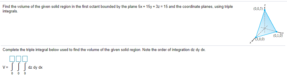 Find the volume of the given solid region in the first octant bounded by the plane 5x+ 15y + 3z = 15 and the coordinate planes, using triple
integrals.
(0.0.5) 1
(0,1,0
3.0.0)
Complete the triple integral below used to find the volume of the given solid region. Note the order of integration dz dy dx.
dz dy dx
V=
0 0 0
