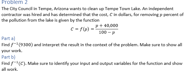 Problem 2
The City Council in Tempe, Arizona wants to clean up Tempe Town Lake. An independent
contractor was hired and has determined that the cost, C in dollars, for removing p percent of
the pollution from the lake is given by the function
p+ 40,000
C = f(p)
100 – p
Part a)
Find f-(9300) and interpret the result in the context of the problem. Make sure to show all
your work.
Part b)
Find f-(C). Make sure to identify your input and output variables for the function and show
all work.
