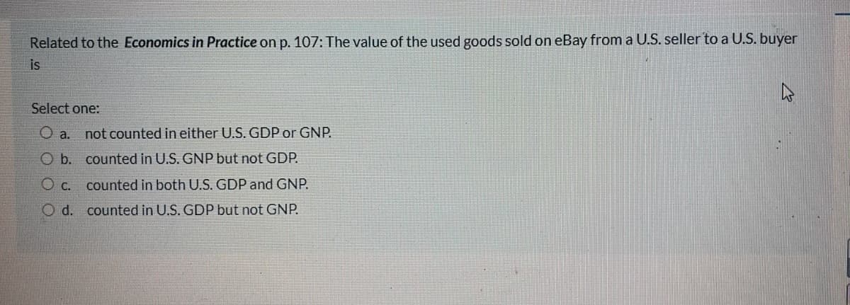 Related to the Economics in Practice on p. 107: The value of the used goods sold on eBay from a U.S. seller to a U.S. buyer
is
Select one:
O a.
not counted in either U.S. GDP or GNP.
Ob. counted in U.S. GNP but not GDP.
O c. counted in both U.S. GDP and GNP.
O d. counted in U.S. GDP but not GNP.
