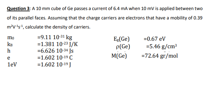 Question 3: A 10 mm cube of Ge passes a current of 6.4 mA when 10 mV is applied between two
of its parallel faces. Assuming that the charge carriers are electrons that have a mobility of 0.39
m?v-ist, calculate the density of carriers.
=9.11 10-31 kg
=1.381 10-23 J/K
=6.626 10-34 Js
mo
Eg(Ge)
P(Ge)
=0.67 eV
kB
=5.46 g/cm³
h
=1.602 10-19 C
M(Ge)
=72.64 gr/mol
e
1ev
=1.602 10-19 J
