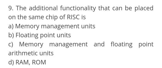 9. The additional functionality that can be placed
on the same chip of RISC is
a) Memory management units
b) Floating point units
c) Memory management and floating point
arithmetic units
d) RAM, ROM
