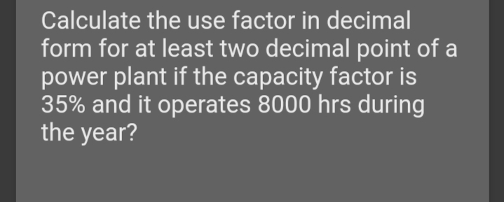 Calculate the use factor in decimal
form for at least two decimal point of a
power plant if the capacity factor is
35% and it operates 8000 hrs during
the year?
