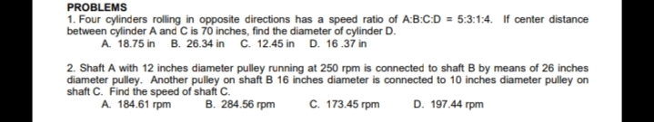 PROBLEMS
1. Four cylinders rolling in opposite directions has a speed ratio of A:B:C:D = 5:3:1:4. If center distance
between cylinder A and C is 70 inches, find the diameter of cylinder D.
A 18.75 in B. 26.34 in C. 12.45 in D. 16.37 in
2. Shaft A with 12 inches diameter pulley running at 250 rpm is connected to shaft B by means of 26 inches
diameter pulley. Another pulley on shaft B 16 inches diameter is connected to 10 inches diameter pulley on
shaft C. Find the speed of shaft C.
A. 184.61 rpm
В. 284.56 грm
с. 173.45 грm
D. 197.44 rpm

