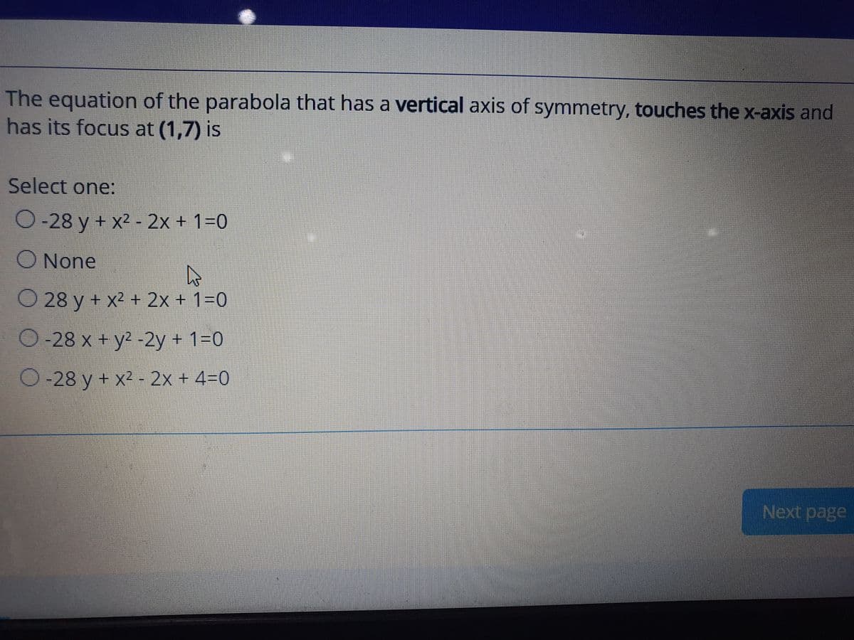 The equation of the parabola that has a vertical axis of symmetry, touches the x-axis and
has its focus at (1,7) is
Select one:
O-28 y + x2 - 2x + 1=0
O None
O 28 y + x2 + 2x + 1=0
O-28 x + y2 -2y + 1=0
O-28 y + x2 - 2x + 4=0
Next page
