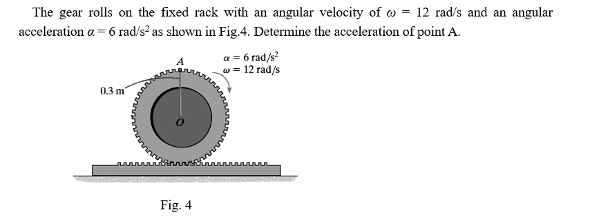 The gear rolls on the fixed rack with an angular velocity of w = 12 rad/s and an angular
acceleration a = 6 rad/s? as shown in Fig.4. Determine the acceleration of point A.
a = 6 rad/s?
w = 12 rad/s
0.3 m
Fig. 4
