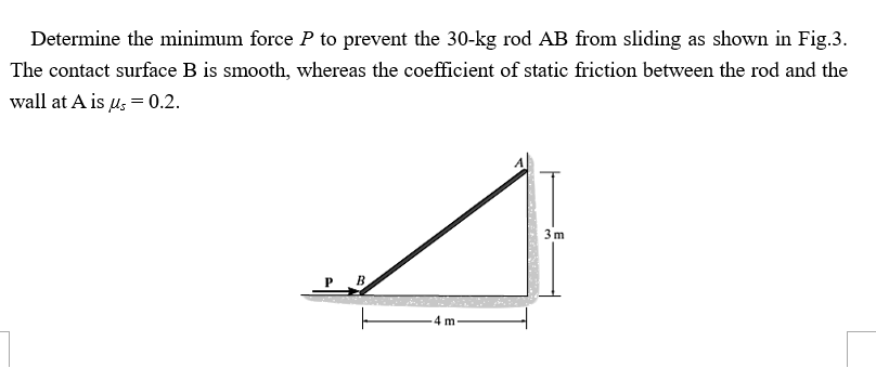 Determine the minimum force P to prevent the 30-kg rod AB from sliding as shown in Fig.3.
The contact surface B is smooth, whereas the coefficient of static friction between the rod and the
wall at A is us=0.2.
3m
B.
4 m
