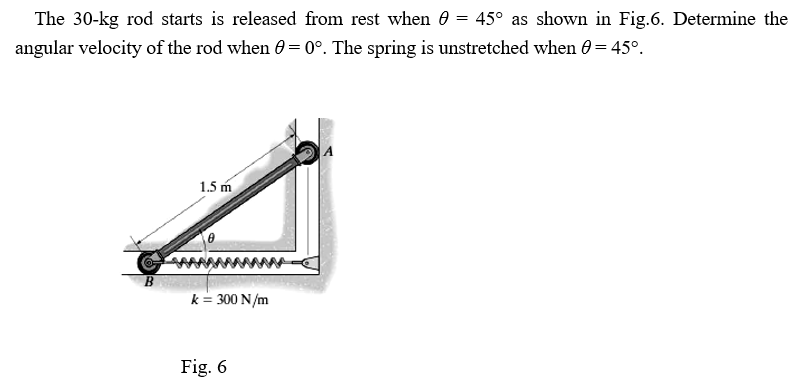 The 30-kg rod starts is released from rest when 0 = 45° as shown in Fig.6. Determine the
angular velocity of the rod when 0=0°. The spring is unstretched when 0 = 45°.
1.5 m
k= 300 N/m
Fig. 6
