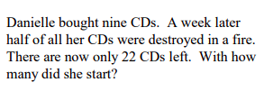 Danielle bought nine CDs. A week later
half of all her CDs were destroyed in a fire.
There are now only 22 CDs left. With how
many did she start?
