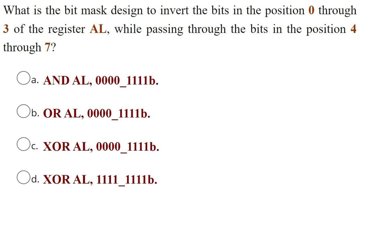 What is the bit mask design to invert the bits in the position 0 through
3 of the register AL, while passing through the bits in the position 4
through 7?
Oa. AND AL, 0000_1111b.
Ob. OR AL, 0000_1111b.
Oc. XOR AL, 0000_1111b.
d. XOR AL, 1111_1111b.
