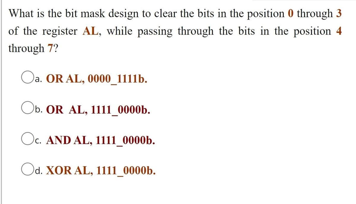 What is the bit mask design to clear the bits in the position 0 through 3
of the register AL, while passing through the bits in the position 4
through 7?
a. OR AL, 0000_1111b.
Ob. OR AL, 1111_0000b.
Oc. AND AL, 1111_0000b.
Od. XOR AL, 1111_0000b.
