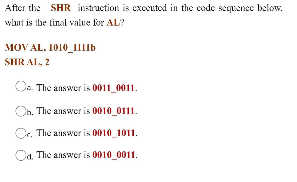 After the SHR instruction is executed in the code sequence below,
what is the final value for AL?
MOV AL, 1010_1111b
SHR AL, 2
)a. The answer is 0011 0011.
Ob. The answer is 0010 0111.
Oc. The answer is 0010_1011.
Od. The answer is 0010 0011.
