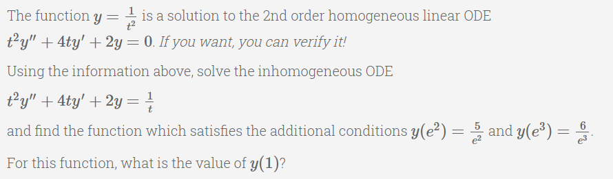 The function y = is a solution to the 2nd order homogeneous linear ODE
t?y" + 4ty' + 2y = 0. If you want, you can verify it!
Using the information above, solve the inhomogeneous ODE
t²y" + 4ty' + 2y =
1
and find the function which satisfies the additional conditions y(e²) = 5 and y(e³) =
e2
For this function, what is the value of y(1)?
