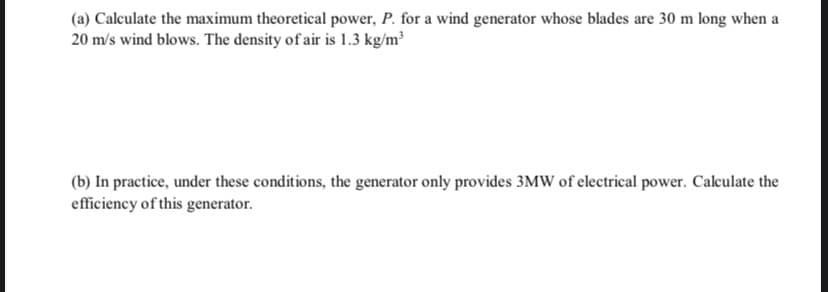 (a) Calculate the maximum theoretical power, P. for a wind generator whose blades are 30 m long when a
20 m/s wind blows. The density of air is 1.3 kg/m³
(b) In practice, under these conditions, the generator only provides 3MW of electrical power. Calculate the
efficiency of this generator.
