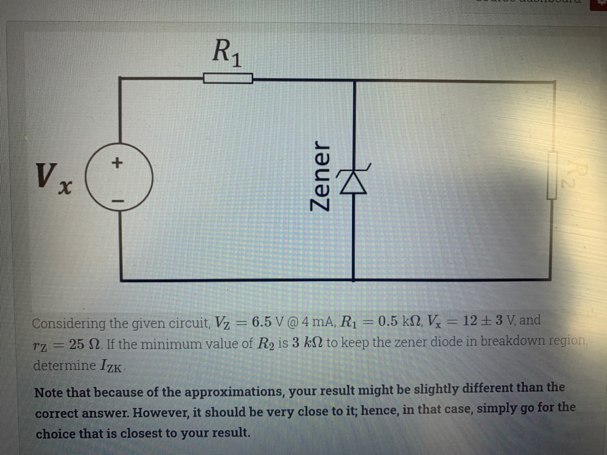 R1
Vx
= 0.5 kN, V = 12 +3 V, and
Considering the given circuit, Vz = 6.5 V @ 4 mA, R1
rz= 25 2. If the minimum value of R2 is 3 kN to keep the zener diode in breakdown region,
determine IzK-
Note that because of the approximations, your result might be slightly different than the
correct answer. However, it should be very close to it; hence, in that case, simply go for the
choice that is closest to your result.
Zener
