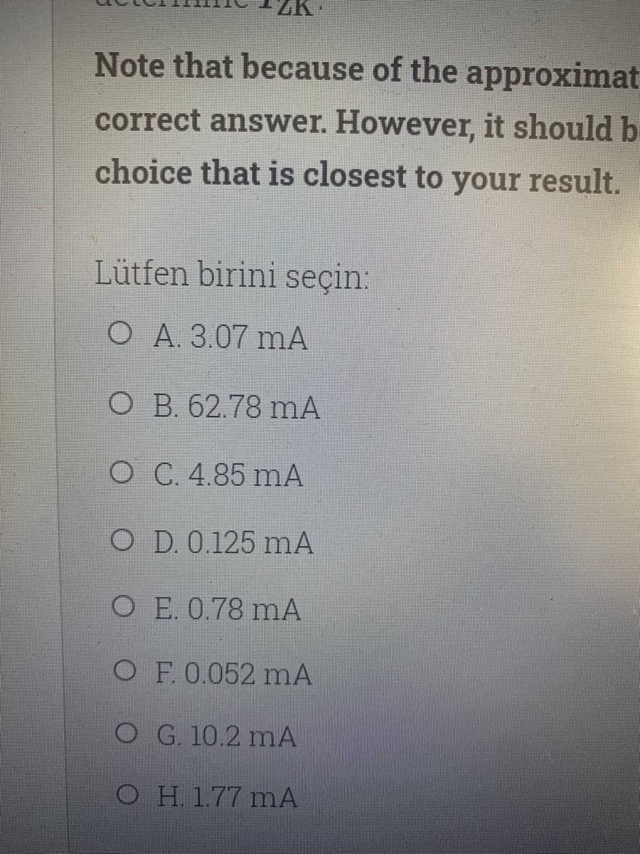 Note that because of the approximat
correct answer. However, it should be
choice that is closest to your result.
Lütfen birini seçin:
O A. 3.07 mA
O B. 62.78 mA
O C. 4.85 mA
O D. 0.125 mA
O E. 0.78 mA
O F.0.052 mA
O G. 10.2 mA
O H. 1.77 mA

