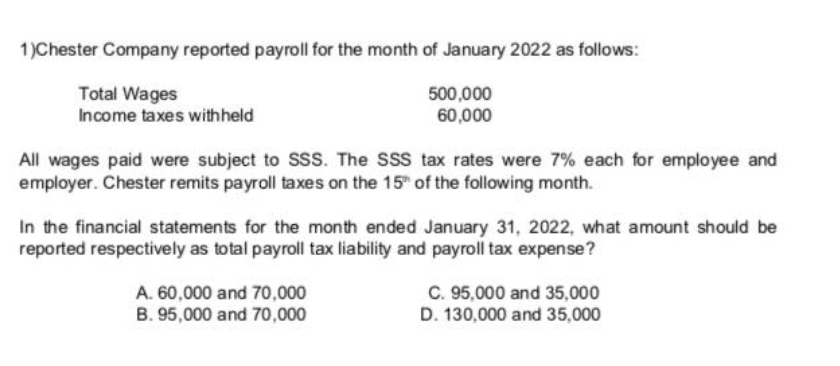 1)Chester Company reported payroll for the month of January 2022 as follows:
Total Wages
Income taxes withheld
500,000
60,000
All wages paid were subject to SSS. The SSS tax rates were 7% each for employee and
employer. Chester remits payroll taxes on the 15" of the following month.
In the financial statements for the month ended January 31, 2022, what amount should be
reported respectively as total payroll tax liability and payroll tax expense?
C. 95,000 and 35,000
D. 130,000 and 35,000
A. 60,000 and 70,000
B. 95,000 and 70,000
