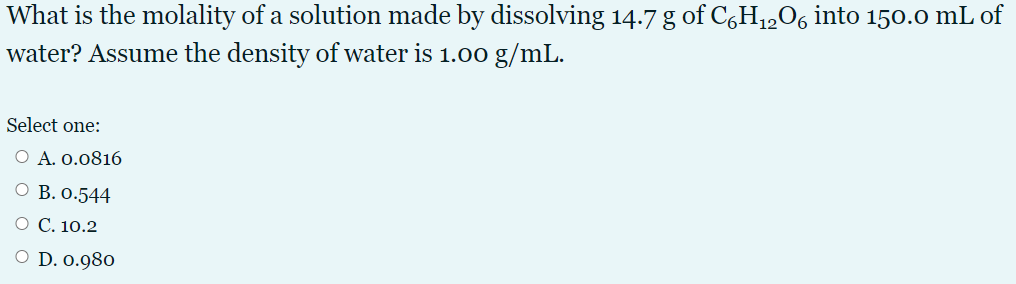 What is the molality of a solution made by dissolving 14.7 g of CGH1,06 into 150.0 mL of
water? Assume the density of water is 1.00 g/mL.
Select one:
O A. 0.0816
O B. 0.544
O C. 10.2
D. 0.980
