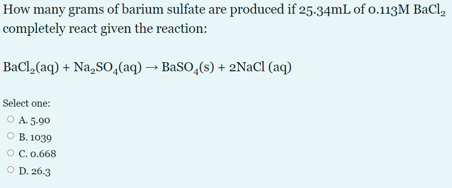 How many grams of barium sulfate are produced if 25.34mL of o.113M BaCl,
completely react given the reaction:
BaCl,(aq) + Na,SO,(aq) → BaSO4(s) + 2NaCl (aq)
Select one:
O A. 5.90
О В. 1039
О С.0.668
O D. 26.3
