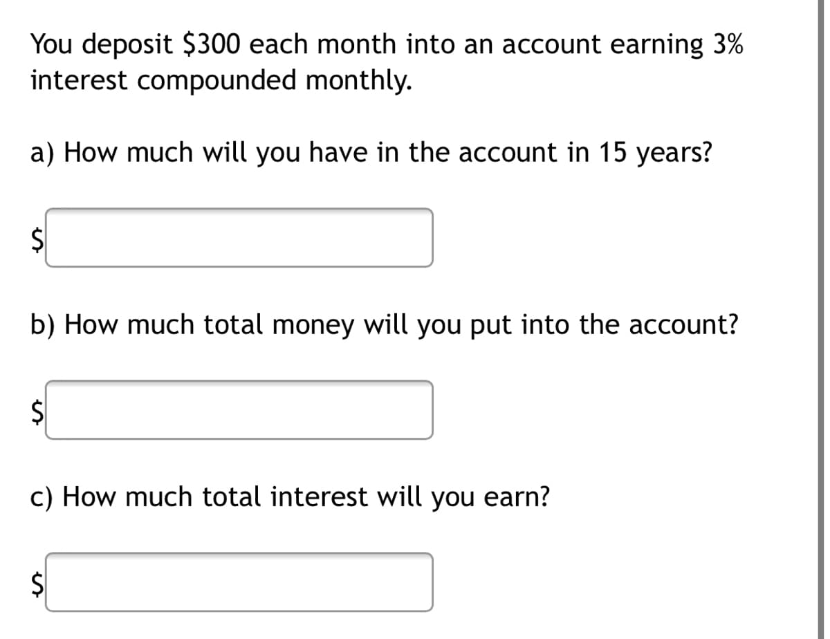 You deposit $300 each month into an account earning 3%
interest compounded monthly.
a) How much will you have in the account in 15 years?
b) How much total money will you put into the account?
c) How much total interest will you earn?
$
